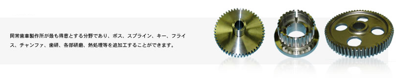 岡常歯車製作所が最も得意とする分野であり、ボス、スプライン、キー、フライス、チャンファ、歯研、各部研磨、熱処理等を追加工することができます。