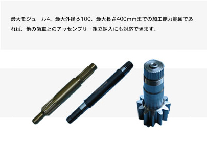 最大モジュール4、最大外径φ100、最大長さ400ｍｍまでの加工能力範囲であれば、他の歯車とのアッセンブリー組立納入にも対応できます。