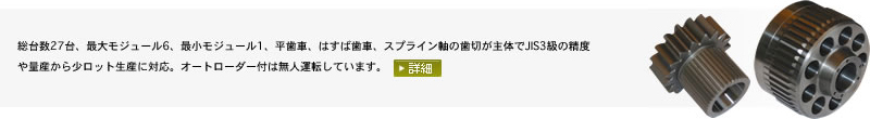 
総台数27台、最大モジュール6、最小モジュール1、平歯車、はすば歯車、スプライン軸の歯切が主体でJIS3級の精度や量産から少ロット生産に対応。オートローダー付は無人運転しています。