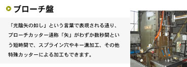 光陰矢の如し」という言葉で表現される通り、ブローチカッター通称「矢」がわずか数秒間という短時間で、スプライン穴やキー溝加工、その他特殊カッターによる加工もできます。