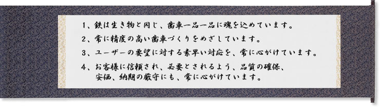 1.鉄は生き物と同じ、歯車一品一品に魂を込めています。2.常に精度の高い歯車づくりを目指しています。3.ユーザーの要望に対するすばやい対応を、常に心がけています。4.お客様に信頼され、必要とされるよう、品質の確保、安価、納期の厳守にも、常に心がけています。