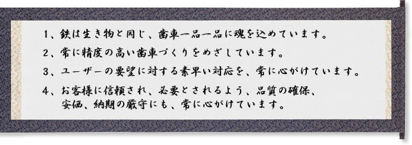 1.鉄は生き物と同じ、歯車一品一品に魂を込めています。2.常に精度の高い歯車づくりを目指しています。3.ユーザーの要望に対するすばやい対応を、常に心がけています。4.お客様に信頼され、必要とされるよう、品質の確保、安価、納期の厳守にも、常に心がけています。