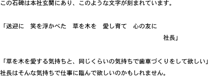 この石碑は本社玄関にあり、このような文字が刻まれています。「送迎に　笑を浮かべた　草を木を　愛し育て　心の友に　社長」「草を木を愛する気持ちと、同じくらいの気持ちで歯車づくりをして欲しい」社長はそんな気持ちで仕事に臨んで欲しいのかもしれません。