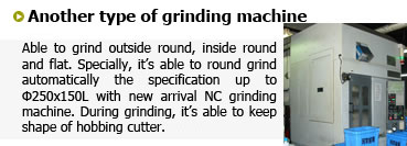 内径、外径、平面研削に対応できます。特に最近導入したNC竪型内面研削盤は最大径φ250×150Ｌが全自動で可能。
ホブカッターの研磨機ではカッターの保守管理も怠りません。